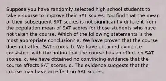 Suppose you have randomly selected high school students to take a course to improve their SAT scores. You find that the mean of their subsequent SAT scores is not significantly different from the population mean of SAT scores for those students who have not taken the course. Which of the following statements is the most appropriate conclusion? a. We have proven that the course does not affect SAT scores. b. We have obtained evidence consistent with the notion that the course has an effect on SAT scores. c. We have obtained no convincing evidence that the course affects SAT scores. d. The evidence suggests that the course may have an effect on SAT scores.