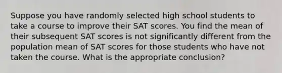 Suppose you have randomly selected high school students to take a course to improve their SAT scores. You find the mean of their subsequent SAT scores is not significantly different from the population mean of SAT scores for those students who have not taken the course. What is the appropriate conclusion?