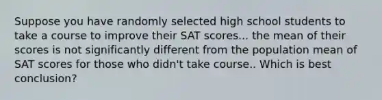 Suppose you have randomly selected high school students to take a course to improve their SAT scores... the mean of their scores is not significantly different from the population mean of SAT scores for those who didn't take course.. Which is best conclusion?