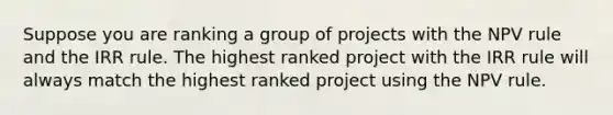 Suppose you are ranking a group of projects with the NPV rule and the IRR rule. The highest ranked project with the IRR rule will always match the highest ranked project using the NPV rule.