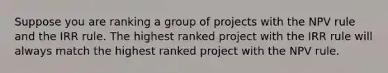 Suppose you are ranking a group of projects with the NPV rule and the IRR rule. The highest ranked project with the IRR rule will always match the highest ranked project with the NPV rule.