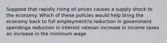 Suppose that rapidly rising oil prices causes a supply shock to the economy. Which of these policies would help bring the economy back to full employment?a reduction in government spendinga reduction in interest ratesan increase in income taxes an increase in the minimum wage