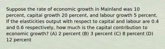 Suppose the rate of economic growth in Mainland was 10 percent, capital growth 20 percent, and labour growth 5 percent. If the elasticities output with respect to capital and labour are 0.4 and 0.6 respectively, how much is the capital contribution to economic growth? (A) 2 percent (B) 3 percent (C) 8 percent (D) 12 percent