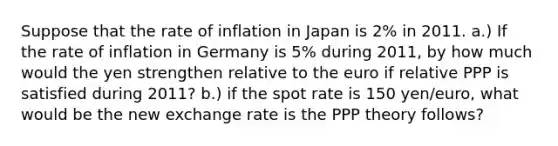 Suppose that the rate of inflation in Japan is 2% in 2011. a.) If the rate of inflation in Germany is 5% during 2011, by how much would the yen strengthen relative to the euro if relative PPP is satisfied during 2011? b.) if the spot rate is 150 yen/euro, what would be the new exchange rate is the PPP theory follows?