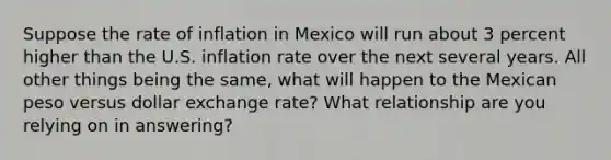 Suppose the rate of inflation in Mexico will run about 3 percent higher than the U.S. inflation rate over the next several years. All other things being the same, what will happen to the Mexican peso versus dollar exchange rate? What relationship are you relying on in answering?