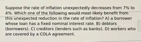 Suppose the rate of inflation unexpectedly decreases from 7% to 4%. Which one of the following would most likely benefit from this unexpected reduction in the rate of inflation? A) a borrower whose loan has a fixed nominal interest rate. B) debtors (borrowers). C) creditors (lenders such as banks). D) workers who are covered by a COLA agreement.