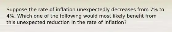 Suppose the rate of inflation unexpectedly decreases from 7% to 4%. Which one of the following would most likely benefit from this unexpected reduction in the rate of inflation?