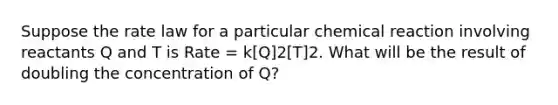 Suppose the rate law for a particular chemical reaction involving reactants Q and T is Rate = k[Q]2[T]2. What will be the result of doubling the concentration of Q?