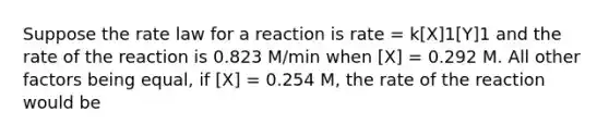 Suppose the rate law for a reaction is rate = k[X]1[Y]1 and the rate of the reaction is 0.823 M/min when [X] = 0.292 M. All other factors being equal, if [X] = 0.254 M, the rate of the reaction would be