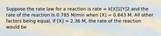 Suppose the rate law for a reaction is rate = k[X]1[Y]2 and the rate of the reaction is 0.785 M/min when [X] = 0.643 M. All other factors being equal, if [X] = 2.36 M, the rate of the reaction would be