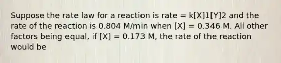 Suppose the rate law for a reaction is rate = k[X]1[Y]2 and the rate of the reaction is 0.804 M/min when [X] = 0.346 M. All other factors being equal, if [X] = 0.173 M, the rate of the reaction would be