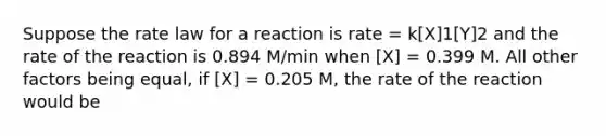 Suppose the rate law for a reaction is rate = k[X]1[Y]2 and the rate of the reaction is 0.894 M/min when [X] = 0.399 M. All other factors being equal, if [X] = 0.205 M, the rate of the reaction would be