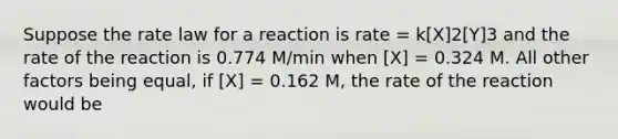 Suppose the rate law for a reaction is rate = k[X]2[Y]3 and the rate of the reaction is 0.774 M/min when [X] = 0.324 M. All other factors being equal, if [X] = 0.162 M, the rate of the reaction would be