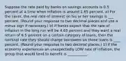 Suppose the rate paid by banks on savings accounts is 0.5 percent at a time when inflation is around 1.65 percent. a) For the​ saver, the real rate of interest on his or her savings is ___ percent. ​(Round your response to two decimal places and use a minus sign if necessary​.) b) If banks expect that the rate of inflation in the long run will be 4.65 percent and they want a real return of 6.5 percent on a certain category of​ loans, then the nominal rate they should charge borrowers on those loans is ____ percent. ​(Round your response to two decimal places.​) 1) If the economy experiences an unexpectedly LOW rate of​ inflation, the group that would tend to benefit is​ ___________.