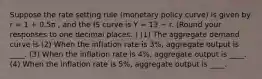 Suppose the rate setting rule (monetary policy curve) is given by r = 1 + 0.5π , and the IS curve is Y = 13 − r. (Round your responses to one decimal places. ) (1) The aggregate demand curve is (2) When the inflation rate is 3%, aggregate output is ____. (3) When the inflation rate is 4%, aggregate output is ____. (4) When the inflation rate is 5%, aggregate output is ____.