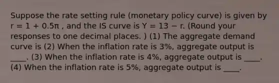 Suppose the rate setting rule (monetary policy curve) is given by r = 1 + 0.5π , and the IS curve is Y = 13 − r. (Round your responses to one decimal places. ) (1) The aggregate demand curve is (2) When the inflation rate is 3%, aggregate output is ____. (3) When the inflation rate is 4%, aggregate output is ____. (4) When the inflation rate is 5%, aggregate output is ____.