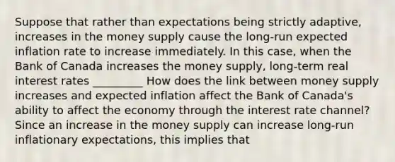 Suppose that rather than expectations being strictly​ adaptive, increases in the money supply cause the​ long-run expected inflation rate to increase immediately. In this​ case, when the Bank of Canada increases the money​ supply, long-term real interest rates _________ How does the link between money supply increases and expected inflation affect the Bank of​ Canada's ability to affect the economy through the interest rate​ channel? Since an increase in the money supply can increase ​long-run inflationary​ expectations, this implies that