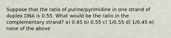 Suppose that the ratio of purine/pyrimidine in one strand of duplex DNA is 0.55. What would be the ratio in the complementary strand? a) 0.45 b) 0.55 c) 1/0.55 d) 1/0.45 e) none of the above