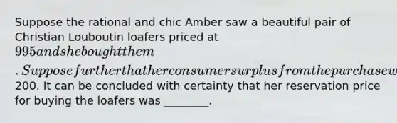 Suppose the rational and chic Amber saw a beautiful pair of Christian Louboutin loafers priced at 995 and she bought them. Suppose further that her consumer surplus from the purchase was200. It can be concluded with certainty that her reservation price for buying the loafers was ________.