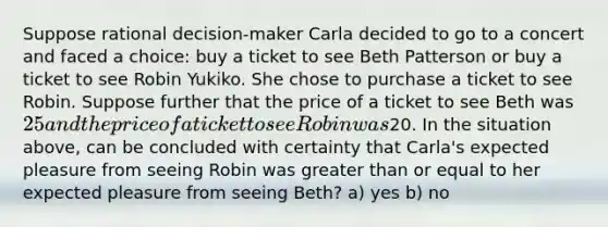 Suppose rational decision-maker Carla decided to go to a concert and faced a choice: buy a ticket to see Beth Patterson or buy a ticket to see Robin Yukiko. She chose to purchase a ticket to see Robin. Suppose further that the price of a ticket to see Beth was 25 and the price of a ticket to see Robin was20. In the situation above, can be concluded with certainty that Carla's expected pleasure from seeing Robin was greater than or equal to her expected pleasure from seeing Beth? a) yes b) no