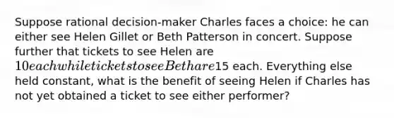 Suppose rational decision-maker Charles faces a choice: he can either see Helen Gillet or Beth Patterson in concert. Suppose further that tickets to see Helen are 10 each while tickets to see Beth are15 each. Everything else held constant, what is the benefit of seeing Helen if Charles has not yet obtained a ticket to see either performer?