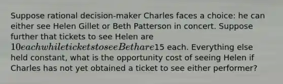 Suppose rational decision-maker Charles faces a choice: he can either see Helen Gillet or Beth Patterson in concert. Suppose further that tickets to see Helen are 10 each while tickets to see Beth are15 each. Everything else held constant, what is the opportunity cost of seeing Helen if Charles has not yet obtained a ticket to see either performer?