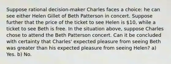 Suppose rational decision-maker Charles faces a choice: he can see either Helen Gillet of Beth Patterson in concert. Suppose further that the price of the ticket to see Helen is 10, while a ticket to see Beth is free. In the situation above, suppose Charles chose to attend the Beth Patterson concert. Can it be concluded with certainty that Charles' expected pleasure from seeing Beth was greater than his expected pleasure from seeing Helen? a) Yes. b) No.