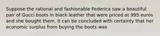 Suppose the rational and fashionable Federica saw a beautiful pair of Gucci boots in black leather that were priced at 995 euros and she bought them. It can be concluded with certainty that her economic surplus from buying the boots was