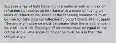 Suppose a ray of light traveling in a material with an index of refraction na reaches an interface with a material having an index of refraction nb. Which of the following statements must be true for total internal reflection to occur? Check all that apply. -The angle of incidence must be greater than the critical angle. -na > nb -na = nb -The angle of incidence must be equal to the critical angle. -The angle of incidence must be less than the critical angle.