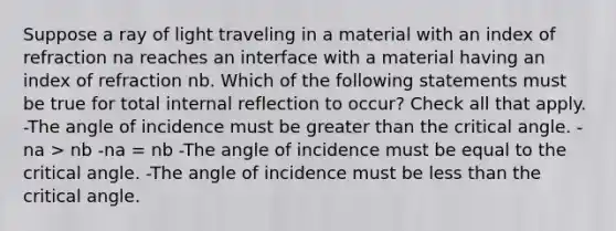 Suppose a ray of light traveling in a material with an index of refraction na reaches an interface with a material having an index of refraction nb. Which of the following statements must be true for total internal reflection to occur? Check all that apply. -The angle of incidence must be greater than the critical angle. -na > nb -na = nb -The angle of incidence must be equal to the critical angle. -The angle of incidence must be less than the critical angle.