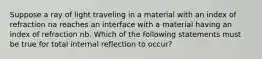 Suppose a ray of light traveling in a material with an index of refraction na reaches an interface with a material having an index of refraction nb. Which of the following statements must be true for total internal reflection to occur?