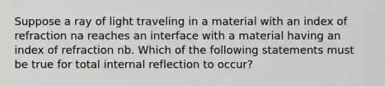 Suppose a ray of light traveling in a material with an index of refraction na reaches an interface with a material having an index of refraction nb. Which of the following statements must be true for total internal reflection to occur?