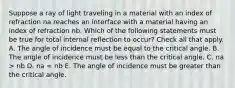 Suppose a ray of light traveling in a material with an index of refraction na reaches an interface with a material having an index of refraction nb. Which of the following statements must be true for total internal reflection to occur? Check all that apply. A. The angle of incidence must be equal to the critical angle. B. The angle of incidence must be less than the critical angle. C. na > nb D. na = nb E. The angle of incidence must be greater than the critical angle.