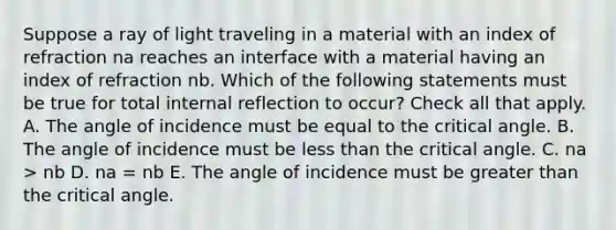 Suppose a ray of light traveling in a material with an index of refraction na reaches an interface with a material having an index of refraction nb. Which of the following statements must be true for total internal reflection to occur? Check all that apply. A. The angle of incidence must be equal to the critical angle. B. The angle of incidence must be less than the critical angle. C. na > nb D. na = nb E. The angle of incidence must be greater than the critical angle.