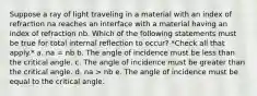 Suppose a ray of light traveling in a material with an index of refraction na reaches an interface with a material having an index of refraction nb. Which of the following statements must be true for total internal reflection to occur? *Check all that apply.* a. na = nb b. The angle of incidence must be less than the critical angle. c. The angle of incidence must be greater than the critical angle. d. na > nb e. The angle of incidence must be equal to the critical angle.