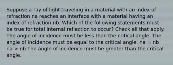 Suppose a ray of light traveling in a material with an index of refraction na reaches an interface with a material having an index of refraction nb. Which of the following statements must be true for total internal reflection to occur? Check all that apply. The angle of incidence must be <a href='https://www.questionai.com/knowledge/k7BtlYpAMX-less-than' class='anchor-knowledge'>less than</a> the critical angle. The angle of incidence must be equal to the critical angle. na = nb na > nb The angle of incidence must be <a href='https://www.questionai.com/knowledge/ktgHnBD4o3-greater-than' class='anchor-knowledge'>greater than</a> the critical angle.