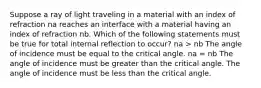 Suppose a ray of light traveling in a material with an index of refraction na reaches an interface with a material having an index of refraction nb. Which of the following statements must be true for total internal reflection to occur? na > nb The angle of incidence must be equal to the critical angle. na = nb The angle of incidence must be greater than the critical angle. The angle of incidence must be less than the critical angle.