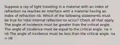 Suppose a ray of light traveling in a material with an index of refraction na reaches an interface with a material having an index of refraction nb. Which of the following statements must be true for total internal reflection to occur? Check all that apply. The angle of incidence must be greater than the critical angle. The angle of incidence must be equal to the critical angle. na = nb The angle of incidence must be less than the critical angle. na > nb