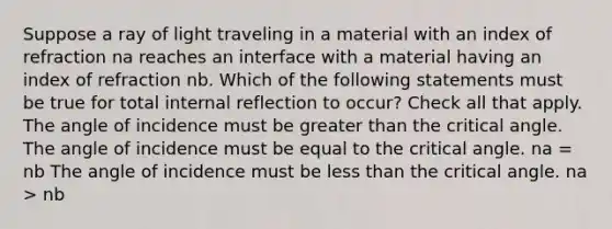 Suppose a ray of light traveling in a material with an index of refraction na reaches an interface with a material having an index of refraction nb. Which of the following statements must be true for total internal reflection to occur? Check all that apply. The angle of incidence must be <a href='https://www.questionai.com/knowledge/ktgHnBD4o3-greater-than' class='anchor-knowledge'>greater than</a> the critical angle. The angle of incidence must be equal to the critical angle. na = nb The angle of incidence must be <a href='https://www.questionai.com/knowledge/k7BtlYpAMX-less-than' class='anchor-knowledge'>less than</a> the critical angle. na > nb