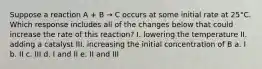 Suppose a reaction A + B → C occurs at some initial rate at 25°C. Which response includes all of the changes below that could increase the rate of this reaction? I. lowering the temperature II. adding a catalyst III. increasing the initial concentration of B a. I b. II c. III d. I and II e. II and III