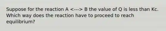 Suppose for the reaction A B the value of Q is less than Kc. Which way does the reaction have to proceed to reach equilibrium?