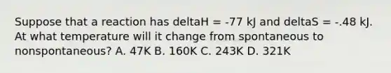 Suppose that a reaction has deltaH = -77 kJ and deltaS = -.48 kJ. At what temperature will it change from spontaneous to nonspontaneous? A. 47K B. 160K C. 243K D. 321K