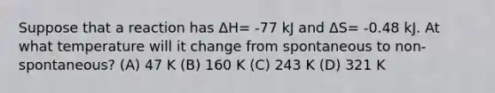 Suppose that a reaction has ΔH= -77 kJ and ΔS= -0.48 kJ. At what temperature will it change from spontaneous to non-spontaneous? (A) 47 K (B) 160 K (C) 243 K (D) 321 K