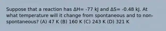 Suppose that a reaction has ΔH= -77 kJ and ΔS= -0.48 kJ. At what temperature will it change from spontaneous and to non-spontaneous? (A) 47 K (B) 160 K (C) 243 K (D) 321 K