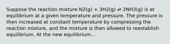 Suppose the reaction mixture N2(g) + 3H2(g) ⇌ 2NH3(g) is at equilibrium at a given temperature and pressure. The pressure is then increased at constant temperature by compressing the reaction mixture, and the mixture is then allowed to reestablish equilibrium. At the new equilibrium...