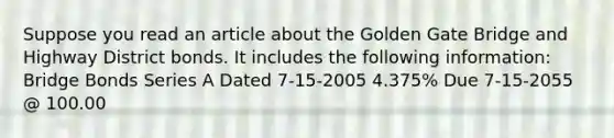 Suppose you read an article about the Golden Gate Bridge and Highway District bonds. It includes the following information: Bridge Bonds Series A Dated 7-15-2005 4.375% Due 7-15-2055 @ 100.00