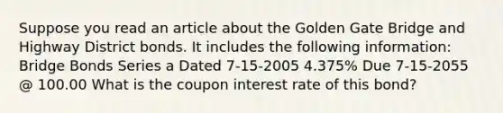 Suppose you read an article about the Golden Gate Bridge and Highway District bonds. It includes the following information: Bridge Bonds Series a Dated 7-15-2005 4.375% Due 7-15-2055 @ 100.00 What is the coupon interest rate of this bond?