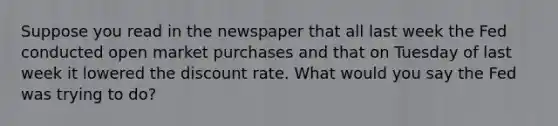 Suppose you read in the newspaper that all last week the Fed conducted open market purchases and that on Tuesday of last week it lowered the discount rate. What would you say the Fed was trying to do?