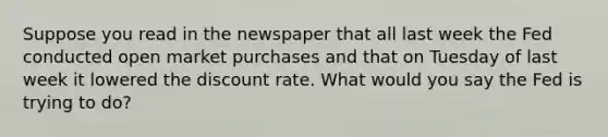 Suppose you read in the newspaper that all last week the Fed conducted open market purchases and that on Tuesday of last week it lowered the discount rate. What would you say the Fed is trying to do?