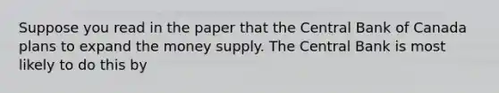 Suppose you read in the paper that the Central Bank of Canada plans to expand the money supply. The Central Bank is most likely to do this by